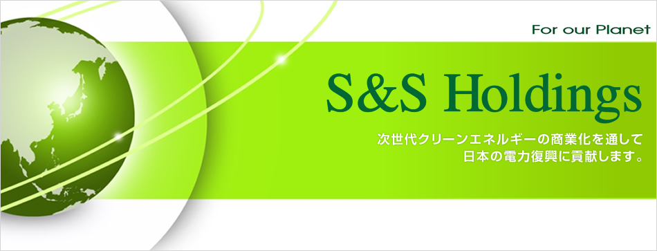 For our Planet S&S Holdings 次世代クリーンエネルギーの商業化を通して
日本の電力復興に貢献します。